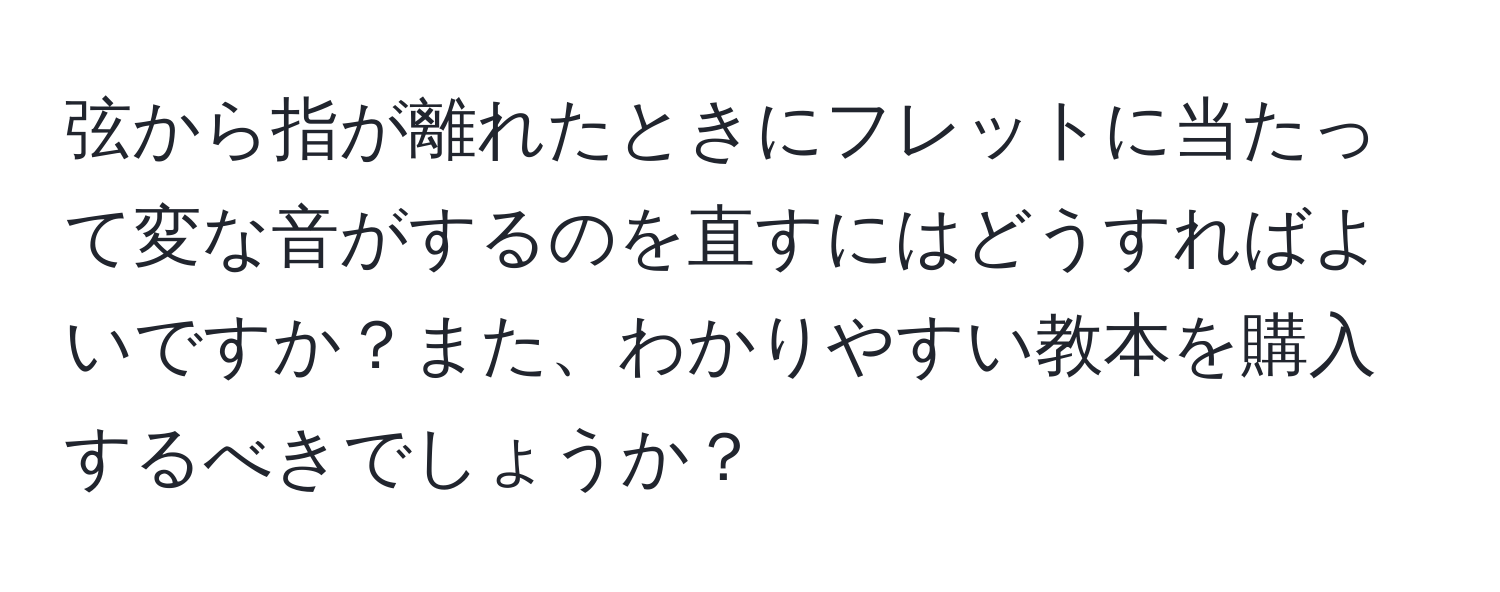 弦から指が離れたときにフレットに当たって変な音がするのを直すにはどうすればよいですか？また、わかりやすい教本を購入するべきでしょうか？