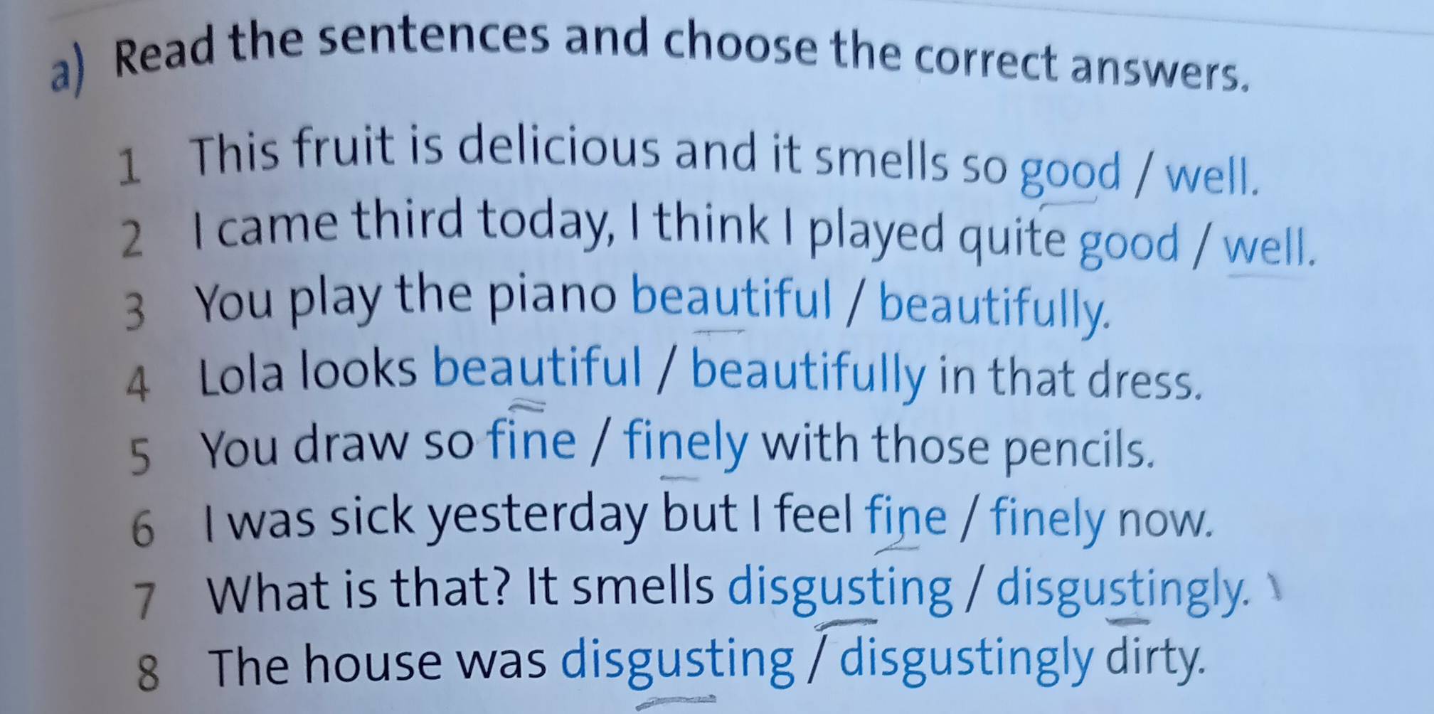 Read the sentences and choose the correct answers. 
1 This fruit is delicious and it smells so good / well. 
2 I came third today, I think I played quite good / well. 
3 You play the piano beautiful / beautifully. 
4 Lola looks beautiful / beautifully in that dress. 
5 You draw so fine / finely with those pencils. 
6 I was sick yesterday but I feel fine / finely now. 
7 What is that? It smells disgusting / disgustingly. 
8 The house was disgusting / disgustingly dirty.