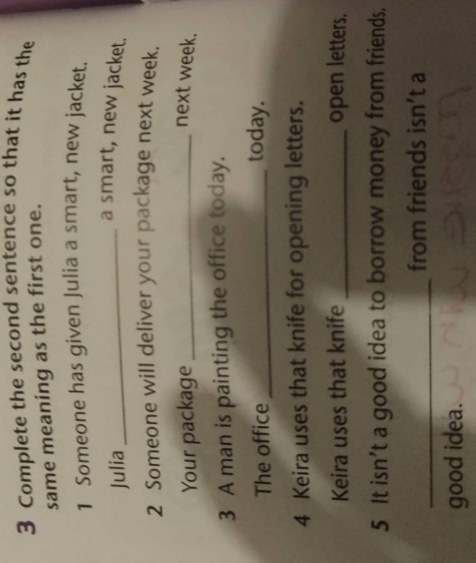 Complete the second sentence so that it has the 
same meaning as the first one. 
1 Someone has given Julia a smart, new jacket. 
Julia_ 
a smart, new jacket. 
2 Someone will deliver your package next week. 
Your package _next week. 
3 A man is painting the office today. 
The office _today. 
4 Keira uses that knife for opening letters. 
Keira uses that knife _open letters. 
5 It isn’t a good idea to borrow money from friends. 
_ 
from friends isn’t a 
good idea.
