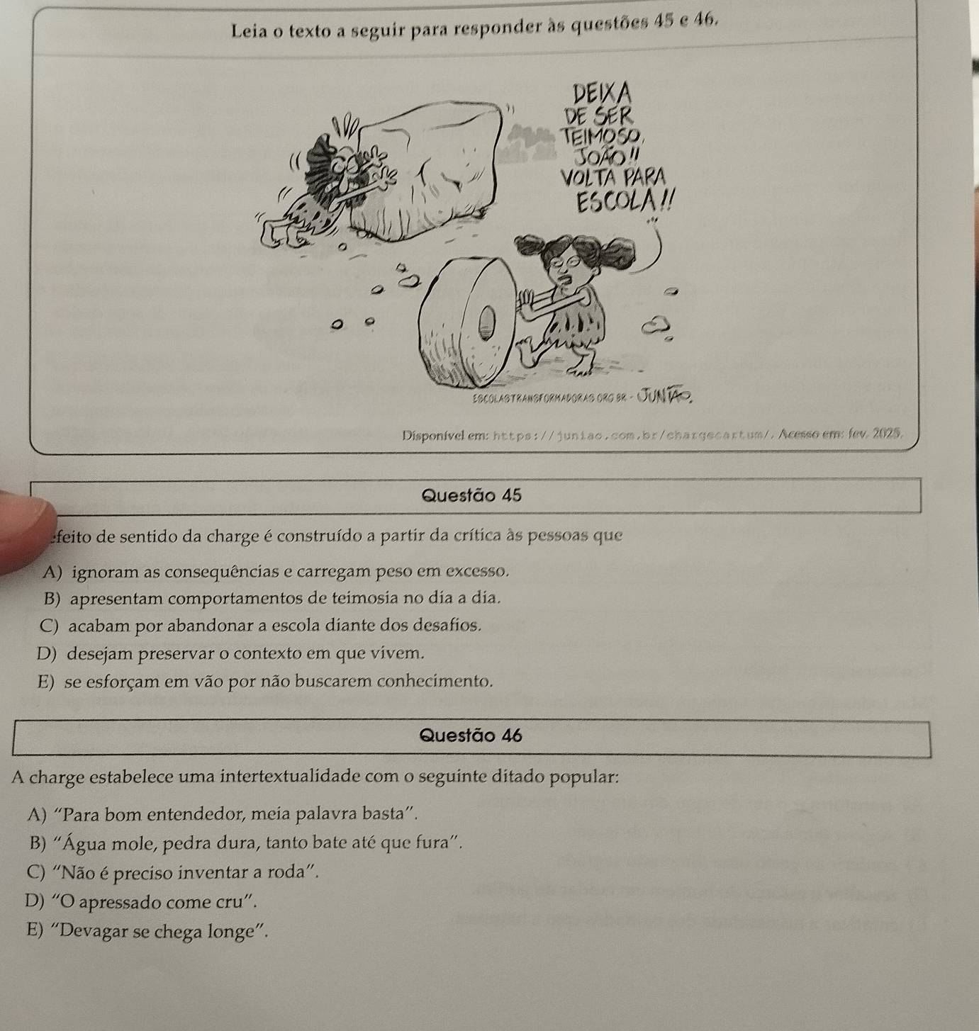 Leia o texto a seguir para responder às questões 45 e 46.
Disponivelem: https://juniao.com.br/chargocartum/. Acesso em: fev. 2025.
Questão 45
efeito de sentido da charge é construído a partir da crítica às pessoas que
A) ignoram as consequências e carregam peso em excesso.
B) apresentam comportamentos de teimosia no día a día.
C) acabam por abandonar a escola diante dos desafios.
D) desejam preservar o contexto em que vivem.
E) se esforçam em vão por não buscarem conhecimento.
Questão 46
A charge estabelece uma intertextualidade com o seguinte ditado popular:
A) “Para bom entendedor, meia palavra basta”.
B) “Água mole, pedra dura, tanto bate até que fura”.
C) “Não é preciso inventar a roda”.
D) “O apressado come cru”.
E) “Devagar se chega longe”.