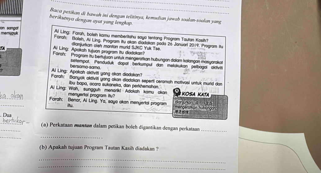 Baca petikan di bawah ini dengan telitinya, kemudian jawab soalan-soalan yang 
berikutnya dengan ayat yang lengkap. 
memupuk 
an sangat Ai Ling: Farah, boleh kamu memberitahu saya tentang Program Tautan Kasih? 
Farah: Boleh, Ai Ling. Program itu akan diadakan pada 26 Januarl 2019. Program itu 
dianjurkan oleh mantan murid SJKC Yuk Tse. 
TA 
Ai Ling: Apakah tujuan program itu diadakan? 
Farah: Program itu bertujuan untuk mengeratkan hubungan dalam kalangan masyarakat 
setempat. Penduduk dapat berkumpul dan melakukan pelbagai aktiviti 
bersama-sama. 
7 
Ai Ling: Apakah aktiviti yang akan diadakan? 
Farah: Banyak aktiviti yang akan diadakan seperti ceramah motivasi untuk murid dan 
ibu bapa, acara sukaneka, dan perkhemahan. 
_ 
Ai Ling: Wah, sungguh menarik! Adakah kamu akan a KOSA KATA 
menyertai program itu? 
_ 
Farah: Benar, Ai Ling. Ya, saya akan menyertai program dian]urkon: …… 
itu. mengeratkan hübüngan: 

. Dua 
_ 
_ 
(a) Perkataan mantan dalam petikan boleh digantikan dengan perkataan_ 
_ 
_ 
(b) Apakah tujuan Program Tautan Kasih diadakan ? 
_ 
_