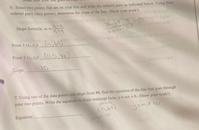 sure your me 
6. Select two points that are on your line and write the ordered pairs as indicated below. Using these 
ordered pairs (data points), determine the slope of the line. (Show your work!) 
Slope formula: m=frac y_2-y_1x_2-x_1
Point 1(x_1,y_1) : 
_ 
Point 2(x_2,y_2) : 
_ 
Slope: 
_ 
7. Using one of the data points and slope from #6, find the equation of the line that goes through 
your two points. Write the equation in slope-intercept form, y=mx+b. (Show your work!) 
Equation: 
_