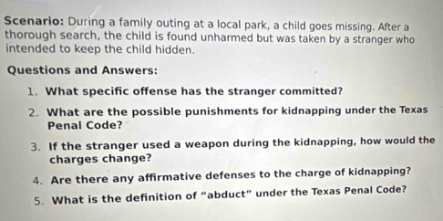 Scenario: During a family outing at a local park, a child goes missing. After a 
thorough search, the child is found unharmed but was taken by a stranger who 
intended to keep the child hidden. 
Questions and Answers: 
1. What specific offense has the stranger committed? 
2. What are the possible punishments for kidnapping under the Texas 
Penal Code? 
3. If the stranger used a weapon during the kidnapping, how would the 
charges change? 
4. Are there any affirmative defenses to the charge of kidnapping? 
5. What is the definition of “abduct” under the Texas Penal Code?