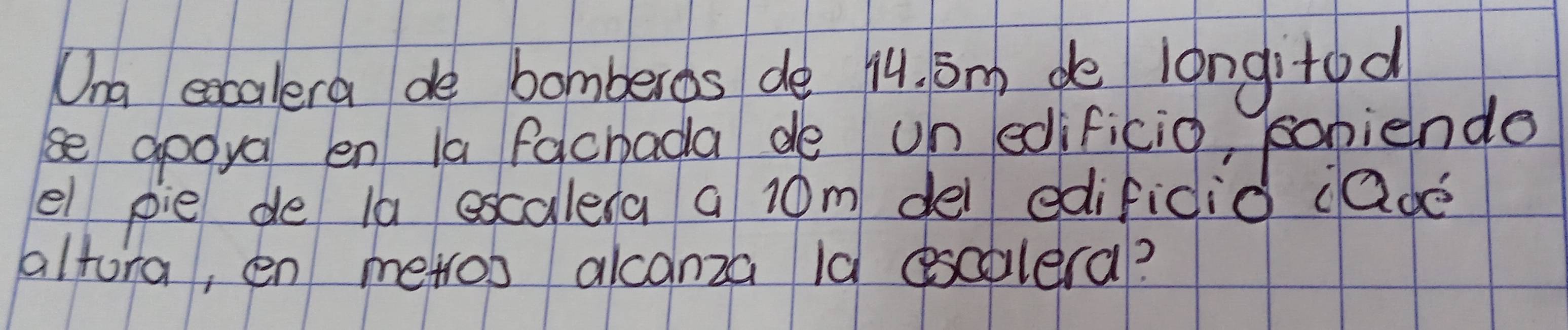 Ona excalera de bomberos de 14. Sm de longitod 
se gooya en la fachada de on edificio, popiende 
el pie de 1a escalera a 10m dei edifidio ¡ade 
altora, en merros alcanza la esaolera?