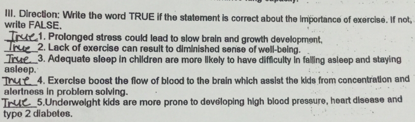 Direction: Write the word TRUE if the statement is correct about the importance of exercise. If not, 
write FALSE. 
_1. Prolonged stress could lead to slow brain and growth development, 
_2. Lack of exercise can result to diminished sense of well-being. 
_3. Adequate sleep in children are more likely to have difficulty in failing asleep and staying 
asleep. 
_4. Exercise boost the flow of blood to the brain which assist the kids from concentration and 
alertness in problem solving. 
_ 
5.Underweight kids are more prone to developing high blood pressure, heart disease and 
type 2 diabetes.