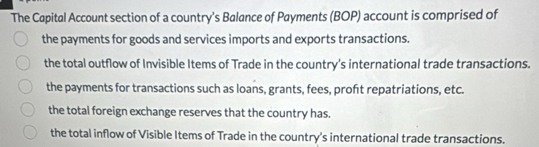 The Capital Account section of a country’s Balance of Payments (BOP) account is comprised of
the payments for goods and services imports and exports transactions.
the total outflow of Invisible Items of Trade in the country’s international trade transactions.
the payments for transactions such as loans, grants, fees, proft repatriations, etc.
the total foreign exchange reserves that the country has.
the total inflow of Visible Items of Trade in the country’s international trade transactions.