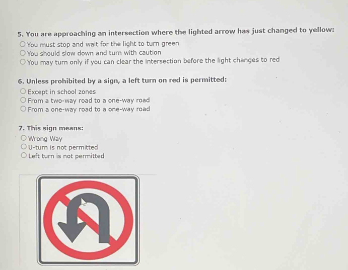 You are approaching an intersection where the lighted arrow has just changed to yellow:
You must stop and wait for the light to turn green
You should slow down and turn with caution
You may turn only if you can clear the intersection before the light changes to red
6. Unless prohibited by a sign, a left turn on red is permitted:
Except in school zones
From a two-way road to a one-way road
From a one-way road to a one-way road
7. This sign means:
Wrong Way
U-turn is not permitted
Left turn is not permitted