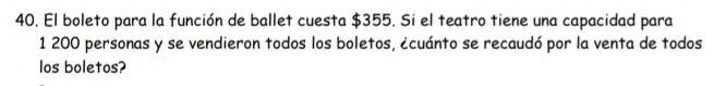 El boleto para la función de ballet cuesta $355. Si el teatro tiene una capacidad para 
1 200 personas y se vendieron todos los boletos, ¿cuánto se recaudó por la venta de todos 
los boletos?