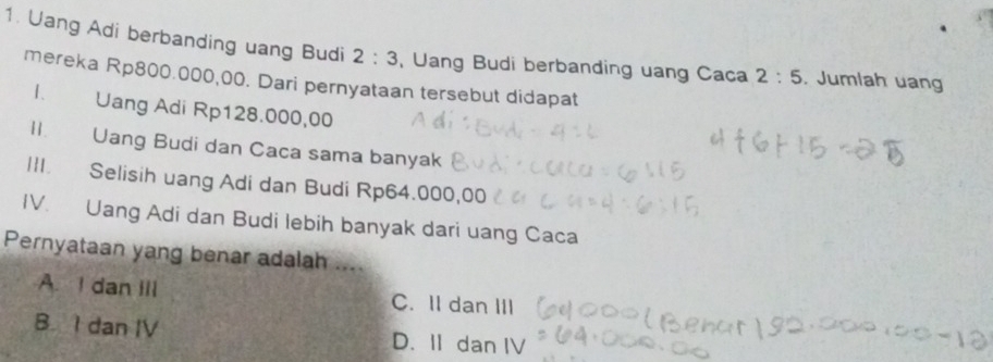 Uang Adi berbanding uang Budi 2:3 , Uang Budi berbanding uang Caca 2:5. Jumlah uan
mereka Rp800.000,00. Dari pernyataan tersebut didapat
1. Uang Adi Rp128.000,00
II. Uang Budi dan Caca sama banyak
III. Selisih uang Adi dan Budi Rp64.000,00
IV. Uang Adi dan Budi lebih banyak dari uang Caca
Pernyataan yang benar adalah ....
A. I dan III C. II dan III
B I dan IV D. II dan IV