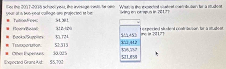 For the 2017-2018 school year, the average costs for one What is the expected student contribution for a student 
year at a two-year college are projected to be: living on campus in 2017? 
Tuition Fees: $4,391
Room Board: $10,406 expected student contribution for a student 
a Books/Supplies: $1,724 $11,453 me in 2017? 
Transportation: $2,313
$12,442
$16,157
Other Expenses: $3,025
$21,859
Expected Grant Aid: $5,702