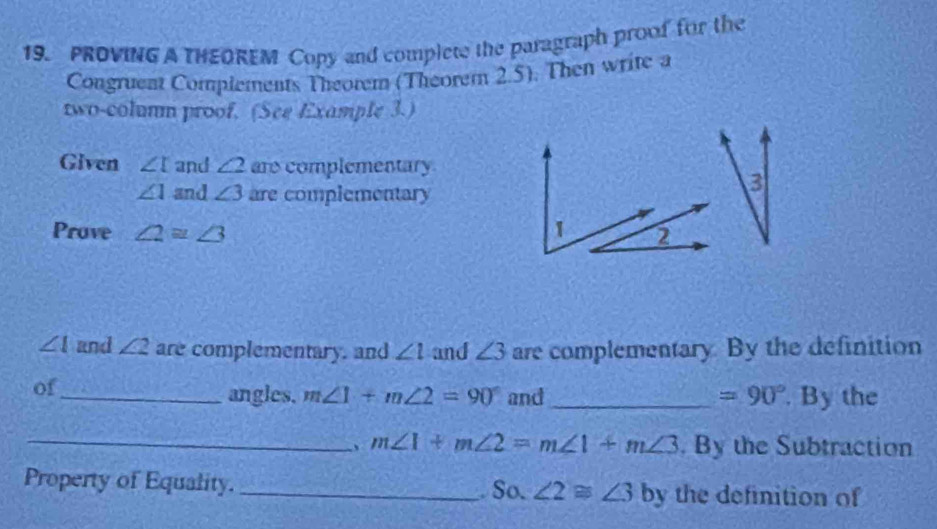 PROVING A THEOREM Copy and complete the paragraph proof for the 
Congruent Complements Theorem (Theorem 2.5). Then write a 
two-coluum proof. (See Example 3.) 
Given ∠ I and ∠ 2 are complementary.
∠ 1 and ∠ 3 are complementary 
3 
Prove ∠ 2=∠ 3
∠ I and ∠ 2 are complementary. and ∠ l and ∠ 3 are complementary. By the definition 
of 
_angles. m∠ 1+m∠ 2=90° and_ =90°. By the 
_、 m∠ 1+m∠ 2=m∠ 1+m∠ 3. By the Subtraction 
Property of Equality. _. So. ∠ 2≌ ∠ 3 by the definition of