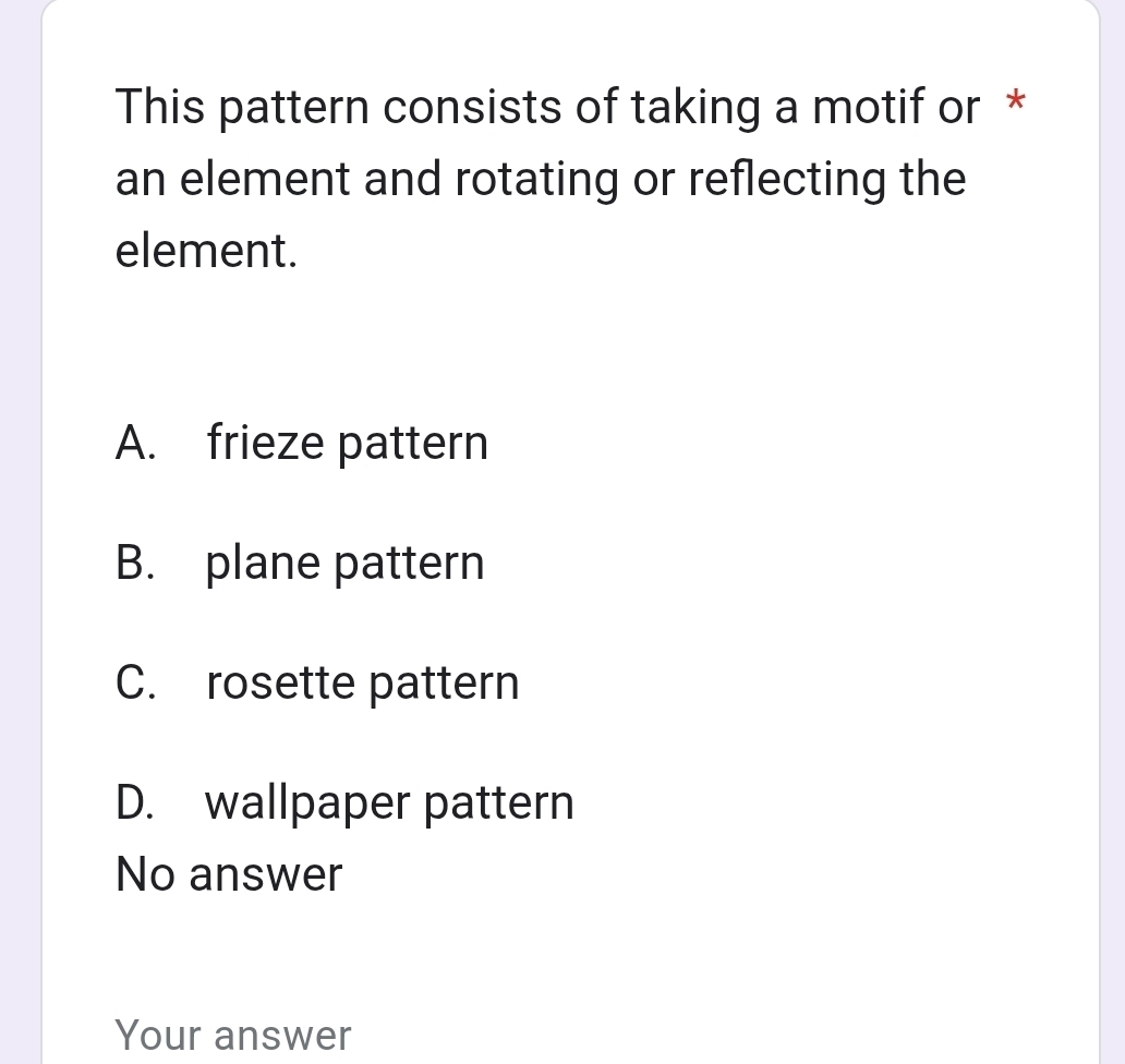 This pattern consists of taking a motif or *
an element and rotating or reflecting the
element.
A. frieze pattern
B. plane pattern
C. rosette pattern
D. wallpaper pattern
No answer
Your answer