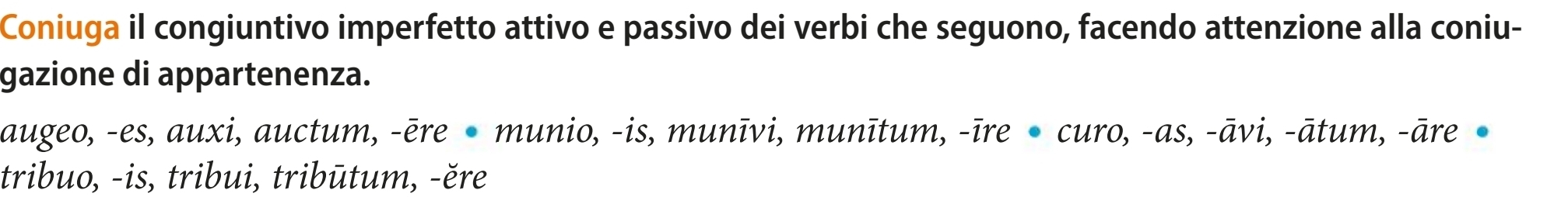 Coniuga il congiuntivo imperfetto attivo e passivo dei verbi che seguono, facendo attenzione alla coniu-
gazione di appartenenza.
augeo, -es, auxi, auctum, -ēre munio, -is, munīvi, munītum, -īre curo, -as, -āvi, -ātum, -āre •
tribuo, -is, tribui, tribūtum, -ěre