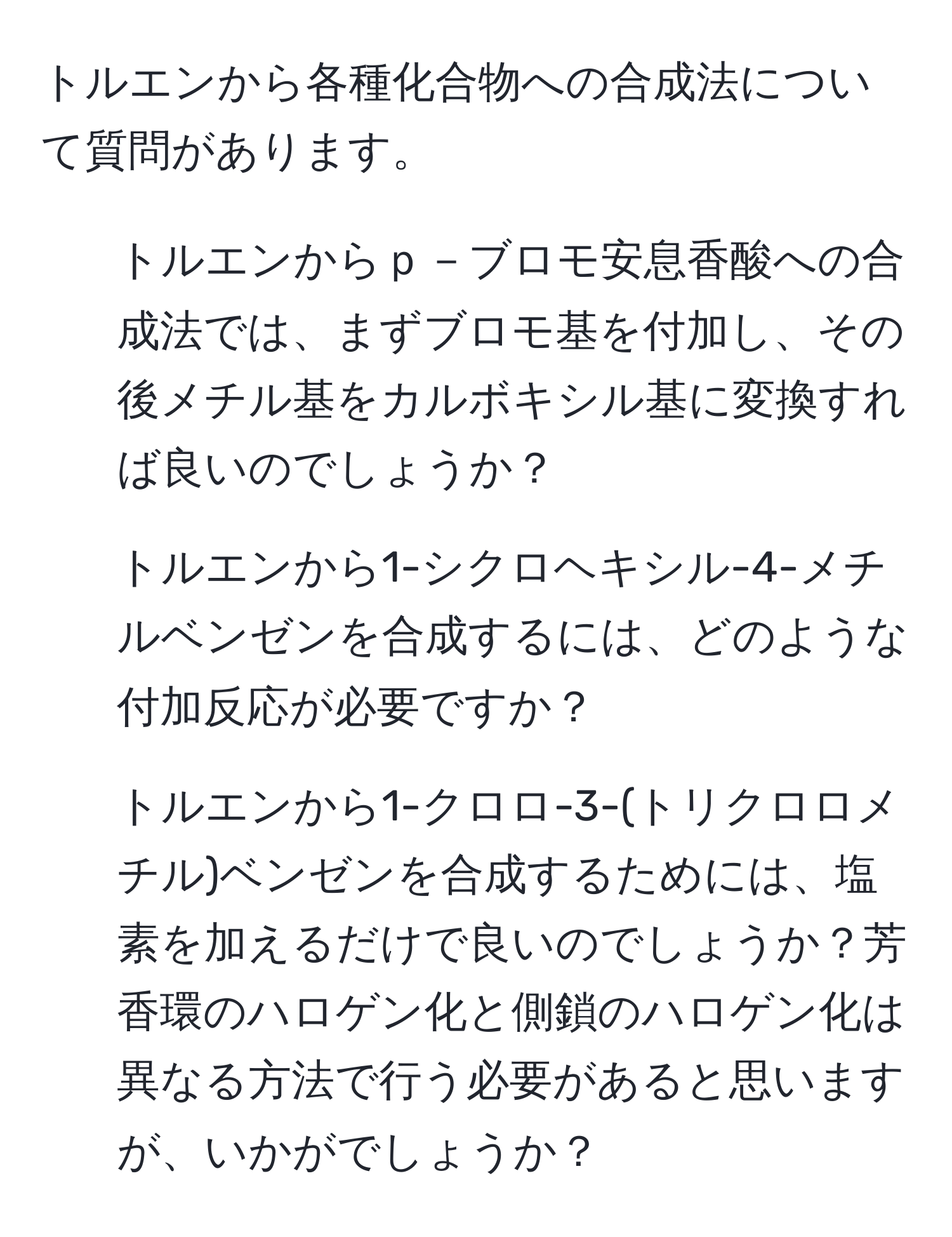 トルエンから各種化合物への合成法について質問があります。  
1) トルエンからｐ－ブロモ安息香酸への合成法では、まずブロモ基を付加し、その後メチル基をカルボキシル基に変換すれば良いのでしょうか？  
2) トルエンから1-シクロヘキシル-4-メチルベンゼンを合成するには、どのような付加反応が必要ですか？  
3) トルエンから1-クロロ-3-(トリクロロメチル)ベンゼンを合成するためには、塩素を加えるだけで良いのでしょうか？芳香環のハロゲン化と側鎖のハロゲン化は異なる方法で行う必要があると思いますが、いかがでしょうか？