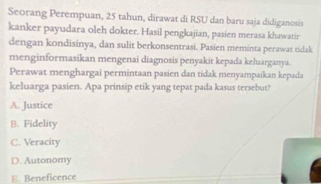 Seorang Perempuan, 25 tahun, dirawat di RSU dan baru saja didiganosis
kanker payudara oleh dokter. Hasil pengkajian, pasien merasa khawatir
dengan kondisinya, dan sulit berkonsentrasi. Pasien meminta perawat tidak
menginformasikan mengenai diagnosis penyakit kepada keluarganya.
Perawat menghargai permintaan pasien dan tidak menyampaikan kepada
keluarga pasien. Apa prinsip etik yang tepat pada kasus tersebut?
A. Justice
B. Fidelity
C. Veracity
D. Autonomy
E. Beneficence