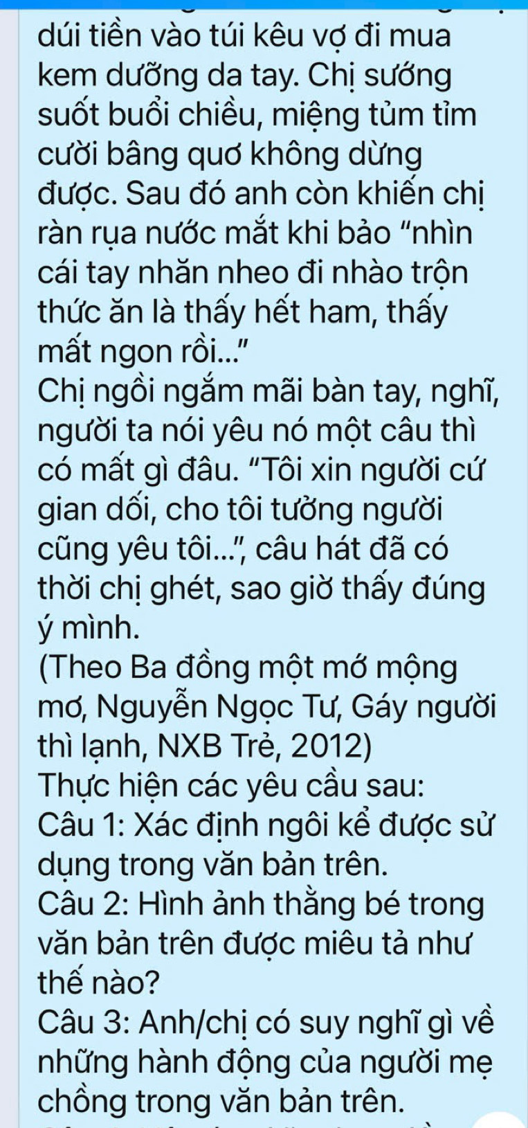 dúi tiền vào túi kêu vợ đi mua 
kem dưỡng da tay. Chị sướng 
suốt buổi chiều, miệng tùm tỉm 
cười bâng quơ không dừng 
được. Sau đó anh còn khiến chị 
ràn rụa nước mắt khi bảo “nhìn 
cái tay nhăn nheo đi nhào trộn 
thức ăn là thấy hết ham, thấy 
mất ngon rồi...'' 
Chị ngồi ngắm mãi bàn tay, nghĩ, 
người ta nói yêu nó một câu thì 
có mất gì đâu. "Tôi xin người cứ 
gian dối, cho tôi tưởng người 
cũng yêu tôi...'' câu hát đã có 
thời chị ghét, sao giờ thấy đúng 
ý mình. 
(Theo Ba đồng một mớ mộng 
mơ, Nguyễn Ngọc Tư, Gáy người 
thì lạnh, NXB Trẻ, 2012) 
Thực hiện các yêu cầu sau: 
Câu 1: Xác định ngôi kể được sử 
dụng trong văn bản trên. 
Câu 2: Hình ảnh thằng bé trong 
văn bản trên được miêu tả như 
thế nào? 
Câu 3: Anh/chị có suy nghĩ gì về 
những hành động của người mẹ 
chồng trong văn bản trên.