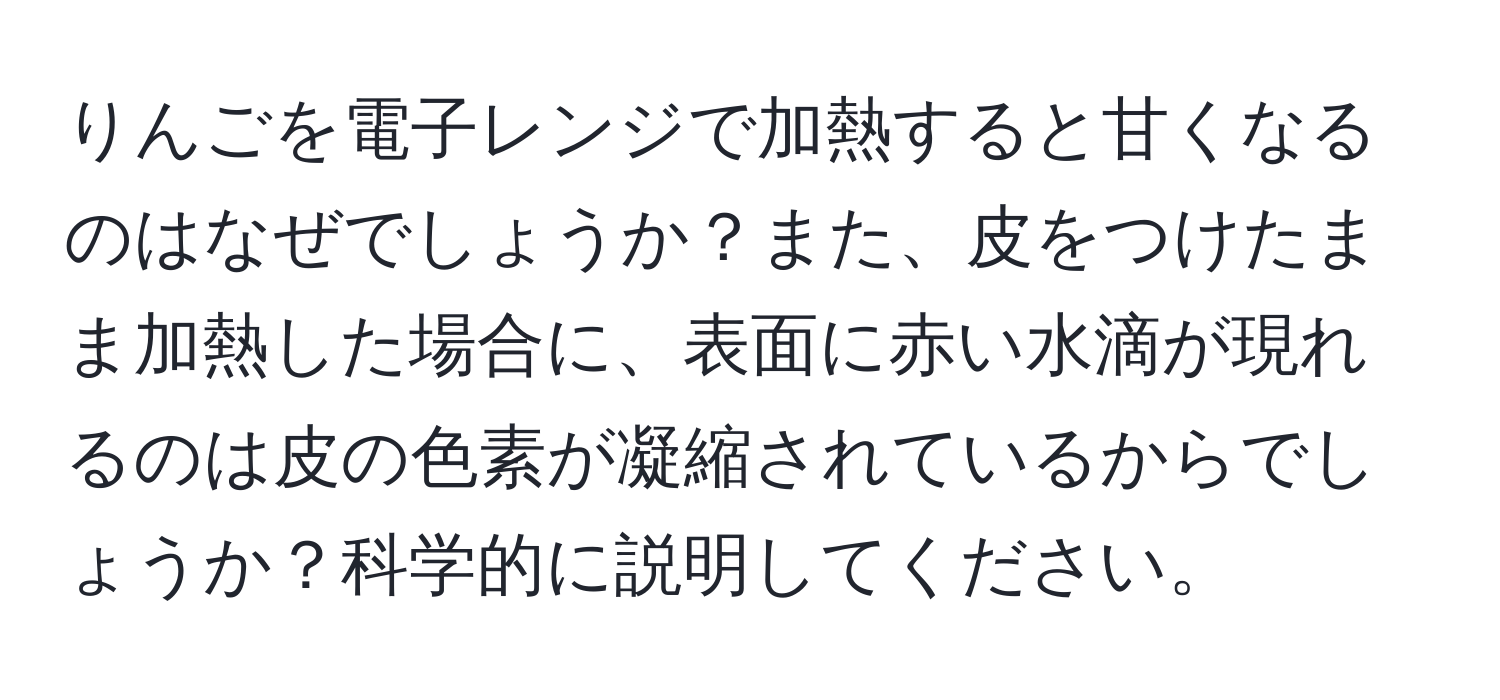 りんごを電子レンジで加熱すると甘くなるのはなぜでしょうか？また、皮をつけたまま加熱した場合に、表面に赤い水滴が現れるのは皮の色素が凝縮されているからでしょうか？科学的に説明してください。