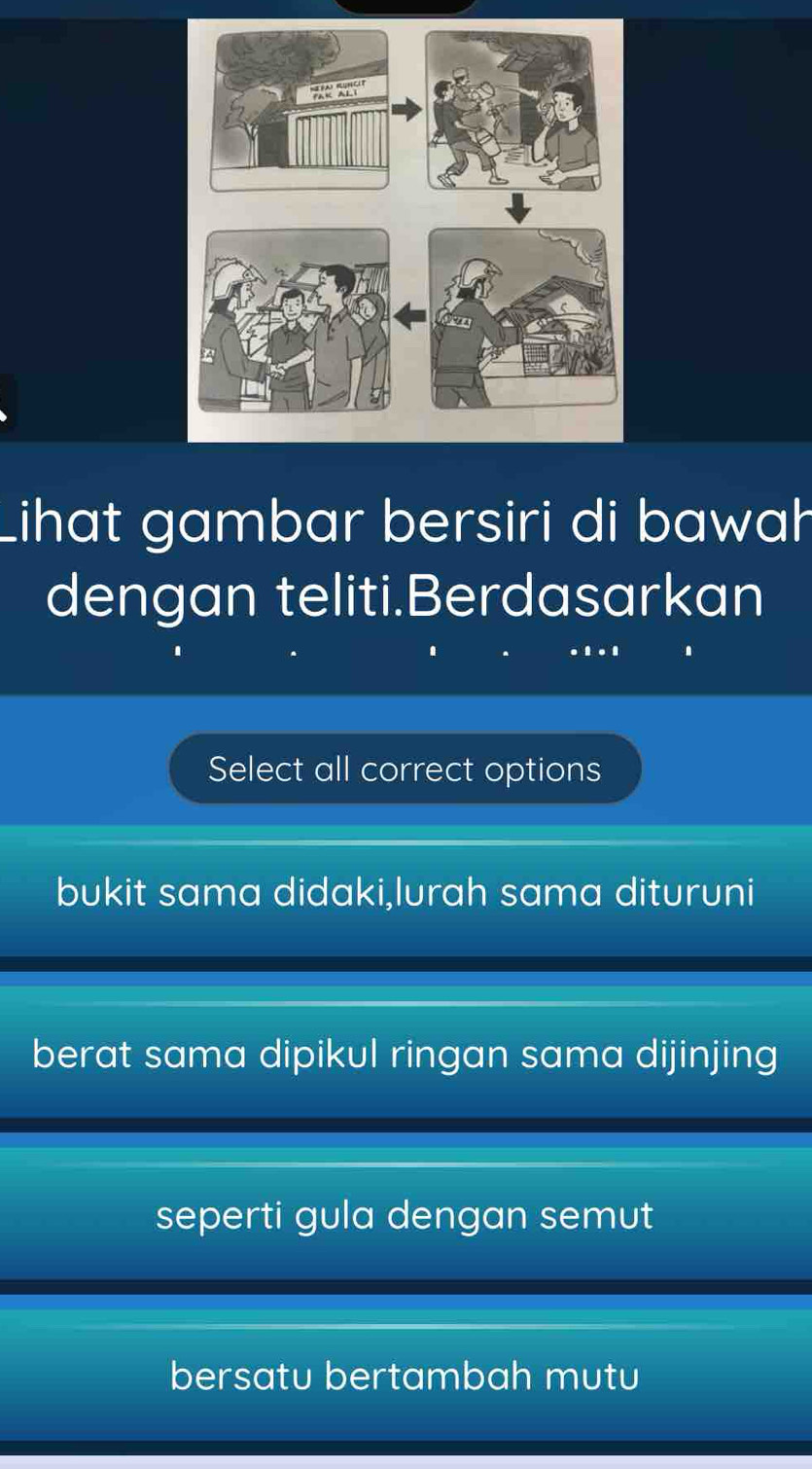 Lihat gambar bersiri di bawah
dengan teliti.Berdasarkan
Select all correct options
bukit sama didaki,lurah sama dituruni
berat sama dipikul ringan sama dijinjing
seperti gula dengan semut
bersatu bertambah mutu