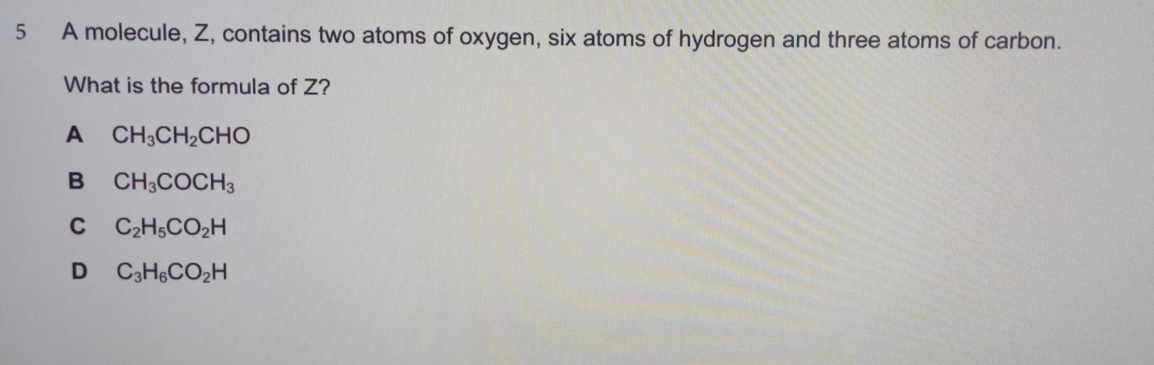 A molecule, Z, contains two atoms of oxygen, six atoms of hydrogen and three atoms of carbon.
What is the formula of Z?
A CH_3CH_2CHO
B CH_3COCH_3
C C_2H_5CO_2H
D C_3H_6CO_2H