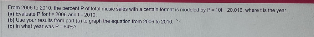 From 2006 to 2010, the percent P of total music sales with a certain format is modeled by P=10t-20,016 , where t is the year. 
(a) Evaluate P for t=2006 and t=2010. 
(b) Use your results from part (a) to graph the equation from 2006 to 2010. 
(c) In what year was P=64% ?