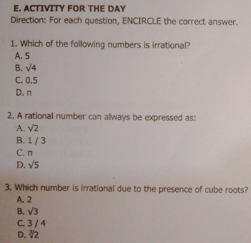 ACTIVITY FOR THE DAY
Direction: For each question, ENCIRCLE the correct answer.
1. Which of the following numbers is irrational?
A. 5
B. sqrt(4)
C. 0.5
D. n
2. A rational number can always be expressed as:
A. sqrt(2)
B. 1 / 3
C. n
D. sqrt(5)
3. Which number is irrational due to the presence of cube roots?
A. 2
B. sqrt(3)
C. 3 / 4
D. sqrt[3](2)