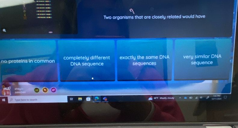 Two organisms that are closely related would have
no proteins in common completely different exactly the same DNA very similar DNA
DNA sequence sequences sequence
Type here to search