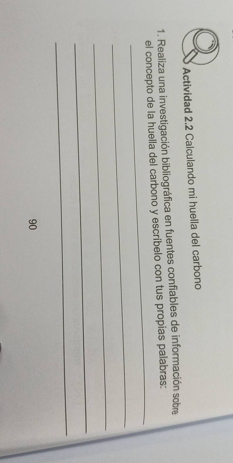 Actividad 2.2 Calculando mi huella del carbono 
1. Realiza una investigación bibliográfica en fuentes confiables de información sobre 
_ 
el concepto de la huella del carbono y escríbelo con tus propias palabras: 
_ 
_ 
_ 
_
90