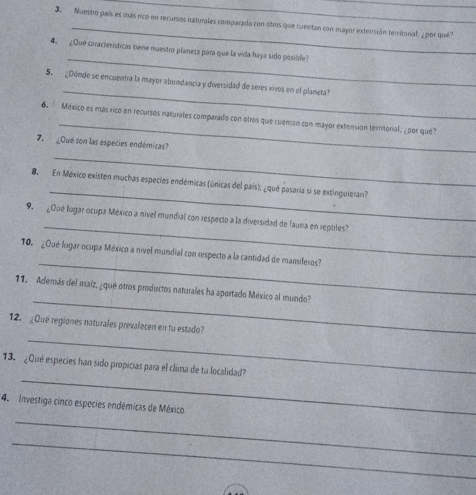 Nuestro país es más rico en recursos naturales comparado con otros que cuentan con mayor extensión territorial: ¿ por qué? 
_ 
4. ¿Qué características tiene nuestro planeta para que la vida haya sido posible? 
_ 
5. ¿Dónde se encuentra la mayor abundancia y diversidad de seres vivos en el planeta? 
_ 
6. México es más rico en recursos naturales comparado con otros que cuentan con mayor extensión territorial; ¿por qué? 
7. ¿Qué son las especies endémicas? 
_ 
_ 
8. En México existen muchas especies endémicas (únicas del país); ¿qué pasaría si se extinguieran? 
_ 
9. ¿Qué lugar ocupa México a nivel mundial con respecto a la diversidad de fauna en reptiles? 
_ 
10. ¿Qué lugar ocupa México a nivel mundial con respecto a la cantidad de mamíferos? 
_ 
11. Además del maíz, ¿qué otros productos naturales ha aportado México al mundo? 
_ 
12. ¿Qué regiones naturales prevalecen en tu estado? 
_ 
13. ¿Qué especies han sido propicias para el clima de tu localidad? 
4. Investiga cinco especies endémicas de México. 
_ 
_