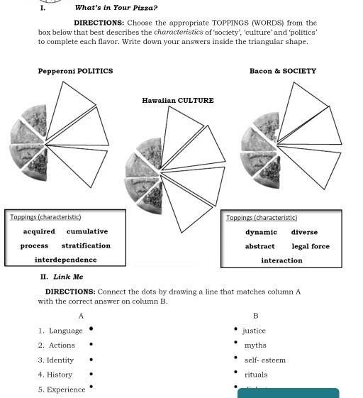 What's in Your Pizza?
DIRECTIONS: Choose the appropriate TOPPINGS (WORDS) from the
box below that best describes the characteristics of ‘society’, ‘culture’ and ‘politics'
to complete each flavor. Write down your answers inside the triangular shape.
Pepperoni POLITICS Bacon & SOCIETY
Hawaiian CULTURE
Toppings (characteristic) oppings (characteristic)
acquired cumulativedynamic diverse
process stratification abstract legal force
interdependence interaction
II. Link Me
DIRECTIONS: Connect the dots by drawing a line that matches column A
with the correct answer on column B.
A
B
1. Language justice
2. Actions myths
3. Identity self- esteem
4. History rituals
5. Experience