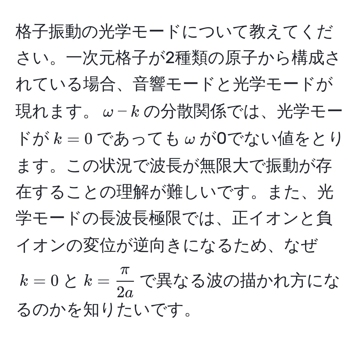 格子振動の光学モードについて教えてください。一次元格子が2種類の原子から構成されている場合、音響モードと光学モードが現れます。$omega-k$の分散関係では、光学モードが$k=0$であっても$omega$が0でない値をとります。この状況で波長が無限大で振動が存在することの理解が難しいです。また、光学モードの長波長極限では、正イオンと負イオンの変位が逆向きになるため、なぜ$k=0$と$k= π/2a $で異なる波の描かれ方になるのかを知りたいです。