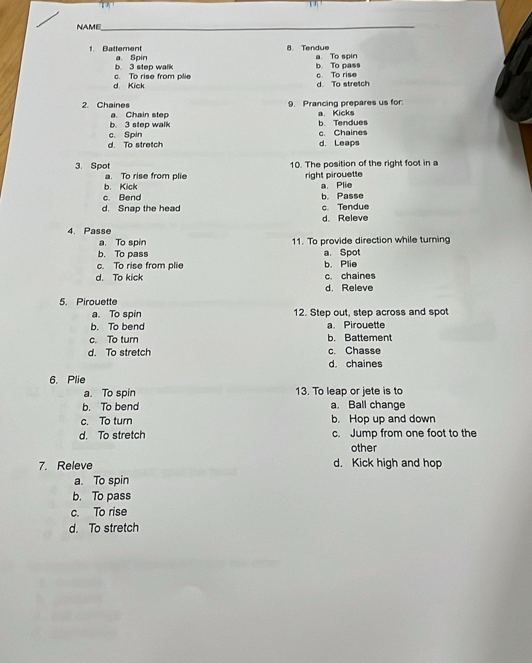 NAME_
1. Battement 8. Tendue
a. Spin a. To spin
b 3 step walk b. To pass
c. To rise from plie c To rise
d. Kick d. To stretch
2. Chaines 9. Prancing prepares us for:
a. Chain step a. Kicks
b. 3 step walk b. Tendues
c. Spin c. Chaines
d. To stretch d. Leaps
3. Spot 10. The position of the right foot in a
a. To rise from plie right pirouette
b. Kick a. Plie
c. Bend b. Passe
d. Snap the head c. Tendue
d. Releve
4. Passe
a. To spin 11. To provide direction while turning
b. To pass a. Spot
c. To rise from plie b. Plie
d. To kick c. chaines
d. Releve
5. Pirouette
a. To spin 12. Step out, step across and spot
b. To bend a. Pirouette
c. To turn b. Battement
d. To stretch c. Chasse
d. chaines
6. Plie
a. To spin 13. To leap or jete is to
b. To bend a. Ball change
c. To turn b， Hop up and down
d. To stretch c. Jump from one foot to the
other
7. Releve d. Kick high and hop
a. To spin
b. To pass
c. To rise
d. To stretch