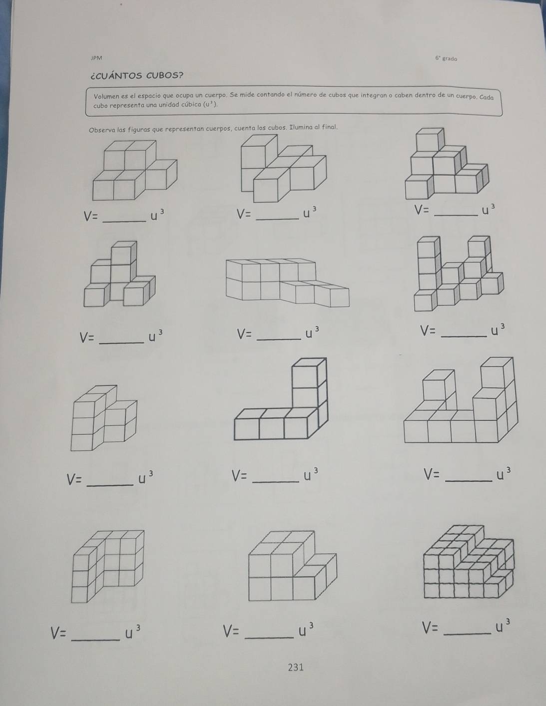 JPM 6° grado 
¿CUÁNTOS CUBOS? 
Volumen es el espacio que ocupa un cuerpo. Se mide contando el número de cubos que integran o caben dentro de un cuerpo. Cada 
cubo representa una unidad cúbica (u^3). 
Observa las figuras que representan cuerpos, cuenta los cubos. Ilumina al final.
V= _ u^3
V= _ u^3
V= _ u^3
V= _ u^3
V= _ u^3
_ V=
u^3
V= _
u^3
_ V=
u^3
V= _
u^3
_ V=
u^3
_ V=
u^3
V= _
u^3
231