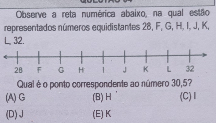 Observe a reta numérica abaixo, na qual estão
representados números equidistantes 28, F, G, H, I, J, K,
L, 32.
Qual é o ponto correspondente ao número 30, 5?
(A) G (B) H (C) 1
(D) J (E) K