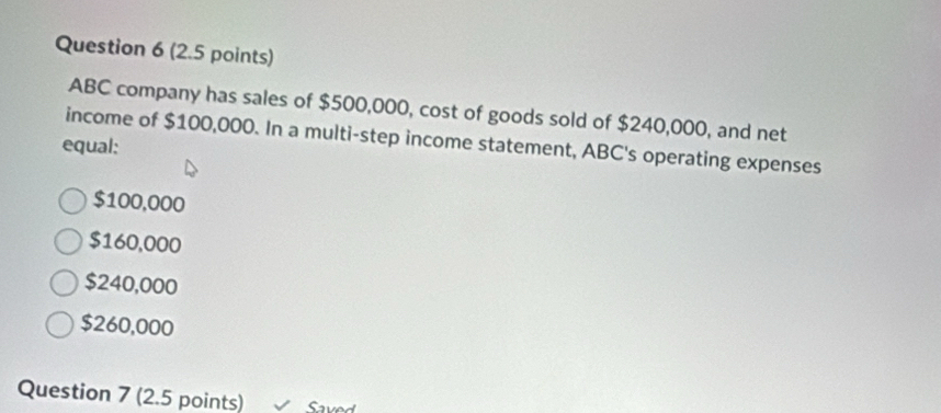 (2.5 points)
ABC company has sales of $500,000, cost of goods sold of $240,000, and net
income of $100,000. In a multi-step income statement, ABC's operating expenses
equal:
$100,000
$160,000
$240,000
$260,000
Question 7 (2.5 points) Saved