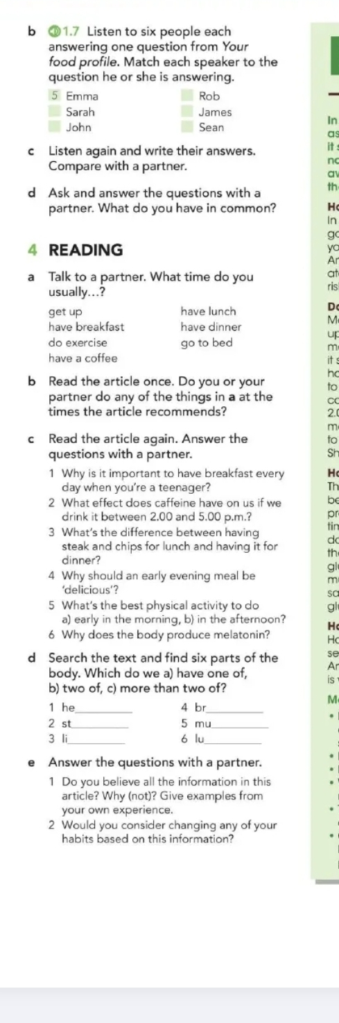 ⑩1.7 Listen to six people each 
answering one question from Your 
food profile. Match each speaker to the 
question he or she is answering. 
5 Emma Rob 
Sarah James 
In 
John Sean 
as 
c Listen again and write their answers. : 
n 
Compare with a partner. 
a 
d Ask and answer the questions with a th 
partner. What do you have in common? H 
In 
gc 
4 READING 
yc 
Ar 
a Talk to a partner. What time do you 
at 
usually...? ris 
get up have lunch 
D 
M 
have breakfast have dinner 
up 
do exercise go to bed 
m 
have a coffee it s 
ho 
b Read the article once. Do you or your to 
partner do any of the things in a at the C 
times the article recommends? 2. 
m 
c Read the article again. Answer the to 
questions with a partner. 
Sh 
1 Why is it important to have breakfast every H 
day when you're a teenager? Th 
2 What effect does caffeine have on us if we be 
drink it between 2.00 and 5.00 p.m.? 
pr 
3 What's the difference between having 
tin 
steak and chips for lunch and having it for d 
th 
dinner? 
gl 
4 Why should an early evening meal be m 
‘delicious’? 
sa 
5 What's the best physical activity to do gl 
a) early in the morning, b) in the afternoon? H 
6 Why does the body produce melatonin? Hc 
se 
d Search the text and find six parts of the Ar 
body. Which do we a) have one of, is 
b) two of, c) more than two of? 
M 
1 he_ 4 br_ 
2 st 5 mu 
3 li 6 lu 
Answer the questions with a partner. 
1 Do you believe all the information in this 
article? Why (not)? Give examples from 
your own experience. 
2 Would you consider changing any of your 
habits based on this information?