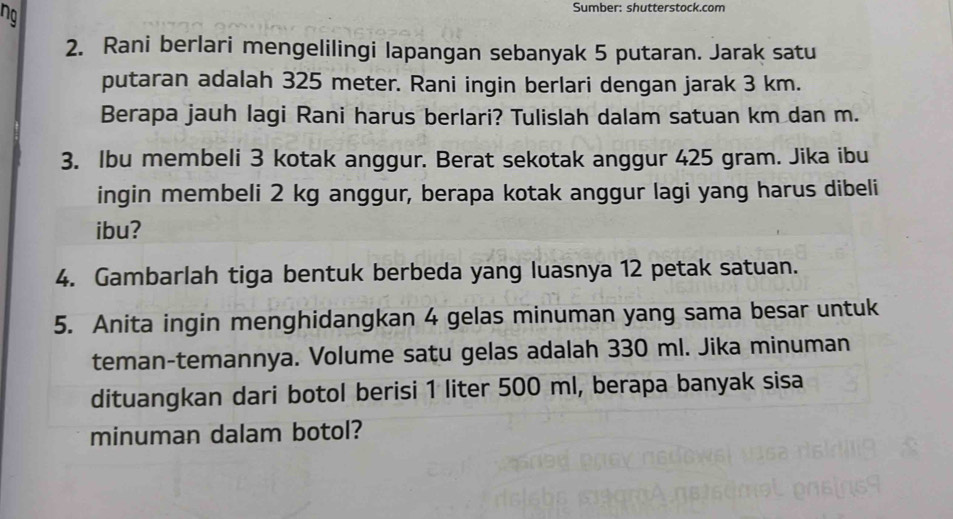 ng 
Sumber: shutterstock.com 
2. Rani berlari mengelilingi lapangan sebanyak 5 putaran. Jarak satu 
putaran adalah 325 meter. Rani ingin berlari dengan jarak 3 km. 
Berapa jauh lagi Rani harus berlari? Tulislah dalam satuan km dan m. 
3. Ibu membeli 3 kotak anggur. Berat sekotak anggur 425 gram. Jika ibu 
ingin membeli 2 kg anggur, berapa kotak anggur lagi yang harus dibeli 
ibu? 
4. Gambarlah tiga bentuk berbeda yang luasnya 12 petak satuan. 
5. Anita ingin menghidangkan 4 gelas minuman yang sama besar untuk 
teman-temannya. Volume satu gelas adalah 330 ml. Jika minuman
dituangkan dari botol berisi 1 liter 500 ml, berapa banyak sisa 
minuman dalam botol?