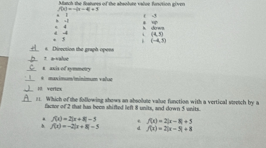 Match the features of the absolute value function given
f(x)=-|x-4|+5
a l t -5
b -1 s up
c 4 A down
i (4,5)
e 5
(-4,5)
_6. Direction the graph opens
_7. a-value
_8 axis of symmetry
_9 maximum/minimum value
_10. vertex
_11. Which of the following shows an absolute value function with a vertical stretch by a
factor of 2 that has been shifted left 8 units, and down 5 units.
a f(x)=2|x+8|-5
c f(x)=2|x-8|+5
b. f(x)=-2|x+8|-5 d f(x)=2|x-5|+8