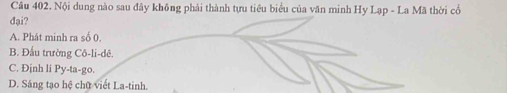 Nội dung nào sau đây không phải thành tựu tiêu biểu của văn minh Hy Lạp - La Mã thời cổ
đại?
A. Phát minh ra số 0.
B. Đấu trường Cô-li-dê.
C. Định lí Py-ta-go.
D. Sáng tạo hệ chữ viết La-tinh.