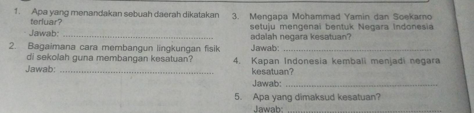 Apa yang menandakan sebuah daerah dikatakan 3. Mengapa Mohammad Yamin dan Soekarno 
terluar? 
setuju mengenai bentuk Negara Indonesia 
Jawab:_ 
adalah negara kesatuan? 
2. Bagaimana cara membangun lingkungan fisik Jawab:_ 
di sekolah guna membangan kesatuan? 4. Kapan Indonesia kembali menjadi negara 
Jawab: _kesatuan? 
Jawab:_ 
5. Apa yang dimaksud kesatuan? 
Jawab:_