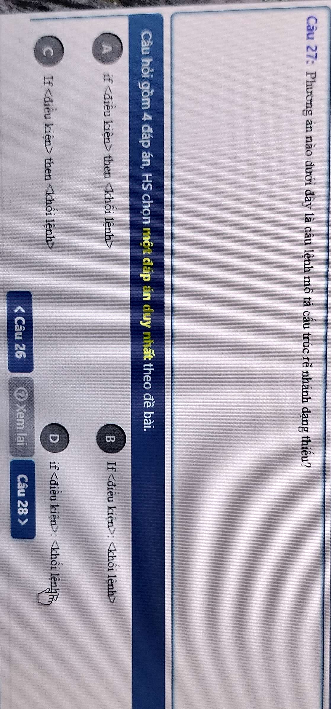 Cầu 27: Phương án nào đưới đây là câu lệnh mô tả cấu trúc rẽ nhánh đạng thiếu?
Câu hỏi gồm 4 đáp án, HS chọn một đáp án duy nhất theo đề bài.
A if then B If :
C If then
D if : < Câu 26 ⑦ Xem lại Câu  28