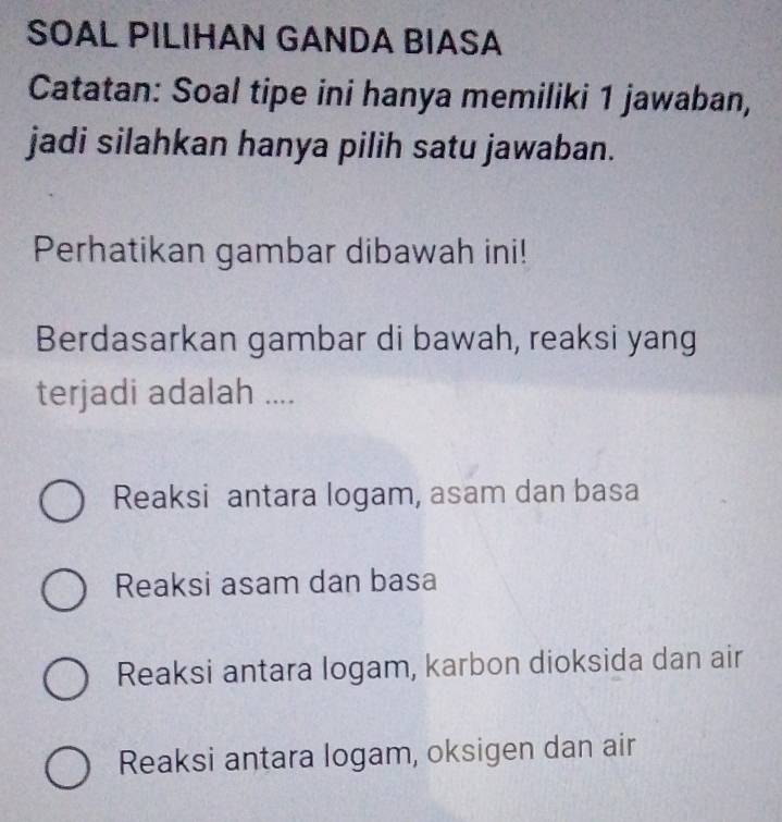 SOAL PILIHAN GANDA BIASA
Catatan: Soal tipe ini hanya memiliki 1 jawaban,
jadi silahkan hanya pilih satu jawaban.
Perhatikan gambar dibawah ini!
Berdasarkan gambar di bawah, reaksi yang
terjadi adalah ....
Reaksi antara logam, asam dan basa
Reaksi asam dan basa
Reaksi antara logam, karbon dioksida dan air
Reaksi antara logam, oksigen dan air