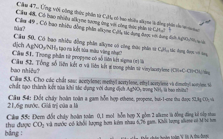 Câu 47.. Ứng với công thức phân tử C_5H_8 có bao nhiêu alkyne là đồng phân cầu tạo của nhau? 
Câu 48. Có bao nhiêu alkyne tương ứng với công thức phân tử C_6H_10 2 
Câu 49 . Có bao nhiêu đồng phân alkyne C_5H_8 tác dụng được với dung dịch 
tủa? AgNO_3/NH_3 tạo kết 
Câu 50. Có bao nhiêu đồng phân alkyne có công thức phân tử C_6H_10 tác dụng được với dung 
dịch AgNO_3/NH_3 tạo ra kết tủa màu vàng nhạt? 
Câu 51. Trong phân tử propyne có số liên kết sigma (σ) là 
Câu 52. Tổng số liên kết σ và liên kết π trong phân tử vinylacetylene 
bao nhiêu? (CHequiv C-CH=CH_2) bàng 
Câu 53. Cho các chất sau: acetylene; methyl acetylene, ethyl acetylene và dimethyl acetylene. Số 
chất tạo thành kết tủa khi tác dụng với dung dịch AgNO_3 trong NH_3 là bao nhiêu? 
Câu 54: Đốt cháy hoàn toàn a gam hỗn hợp ethene, propene, but -1 -ene thu được 52, 8gCO_2 và 
21, 6g nước. Giá trị của a là 
Câu 55: Đem đốt cháy hoàn toàn 0,1 mol hỗn hợp X gồm 2 alkene là đồng đẳng kế tiếp nhau 
thu được CO_2 và nước có khổi lượng hơn kém nhau 6,76 gam. Khối lượng alkene có M bé hơn 
bằng : 
Đết cháy hoàn toàn V lít A thu được