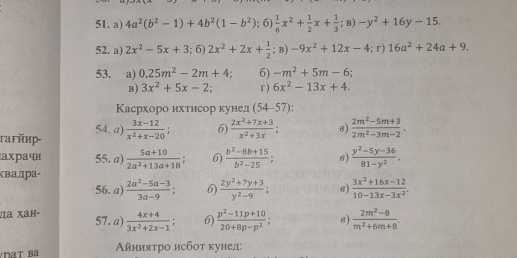 4a^2(b^2-1)+4b^2(1-b^2);6) 1/6 x^2+ 1/2 x+ 1/3 ;B)-y^2+16y-15.
52. a) 2x^2-5x+3;6)2x^2+2x+ 1/2 ;B)-9x^2+12x-4;r)16a^2+24a+9.
53. a) 0,25m^2-2m+4; 6) -m^2+5m-6;
B) 3x^2+5x-2 r) 6x^2-13x+4.
Касрхоро ихтисор кунед (54-57)
rагйир- 54. a)  (3x-12)/x^2+x-20 ; 6)  (2x^2+7x+3)/x^2+3x ; 6)  (2m^2-5m+3)/2m^2-3m-2 .
aχра чí 55. a)  (5a+10)/2a^2+13a+18 ; 6)  (b^2-8b+15)/b^2-25 ; 6)  (y^2-5y-36)/81-y^2 .
ベвадра-
56. a)  (2a^2-5a-3)/3a-9 ; 6)  (2y^2+7y+3)/y^2-9 ; 6)  (3x^2+16x-12)/10-13x-3x^2 .
да χaн- 57. a)  (4x+4)/3x^2+2x-1 ; 6)  (p^2-11p+10)/20+8p-p^2 ; 6)  (2m^2-8)/m^2+6m+8 .
Айниятро исбоτ κунед: