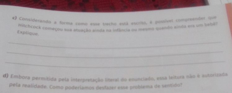 ) Considerando a forma como esse trecho está escrito, é possível compreender que 
Hitchcock começou sua atuação ainda na infância ou mesmo quando ainda era um bebê? 
Explique. 
_ 
_ 
_ 
d) Embora permitida pela interpretação literal do enunciado, essa leitura não é autorizada 
pela realidade. Como poderíamos desfazer esse problema de sentido?