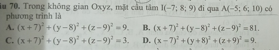 âu 70. Trong không gian Oxyz, mặt cầu tâm I(-7;8;9) đi qua A(-5;6;10) có
phương trình là
A. (x+7)^2+(y-8)^2+(z-9)^2=9. B. (x+7)^2+(y-8)^2+(z-9)^2=81.
C. (x+7)^2+(y-8)^2+(z-9)^2=3. D. (x-7)^2+(y+8)^2+(z+9)^2=9.