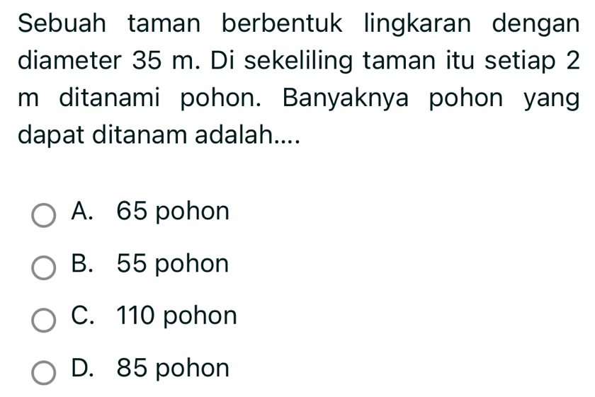 Sebuah taman berbentuk lingkaran dengan
diameter 35 m. Di sekeliling taman itu setiap 2
m ditanami pohon. Banyaknya pohon yang
dapat ditanam adalah....
A. 65 pohon
B. 55 pohon
C. 110 pohon
D. 85 pohon