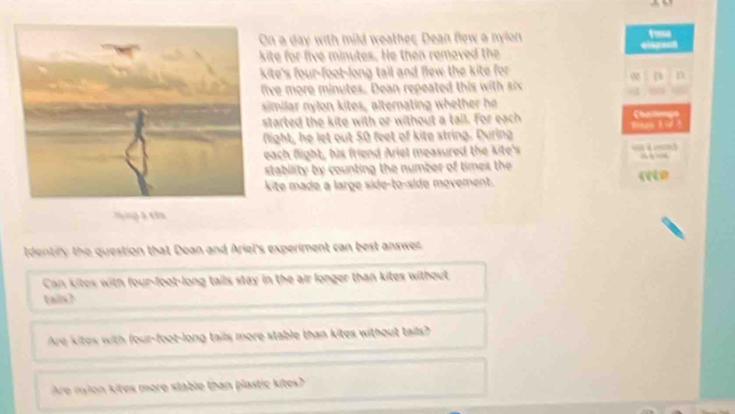 a day with mild weather, Dean flew a nylon fome 
ite for five minutes. He then removed the C 
ite's four-foot -long tail and flew the kite for 
B n 
ve more minutes. Dean repeated this with six 
imilar nylon kites, alternating whether he 
tarted the kite with or without a tail. For each 
Sp 
light, he let out 50 feet of kite string. During 
ach flight, his friend Ariel measured the kite's A 
tability by counting the number of times the 
ite made a large side-to-side movement. 
Identiry the question that Dean and Ariel's experiment can best answer 
Can kites with four-foot -long tails stay in the air longer than kites without 
ails 
Are kites with four-foot-long tails more stable than kites without tails? 
Are nylon kites more stable than plastic kites?