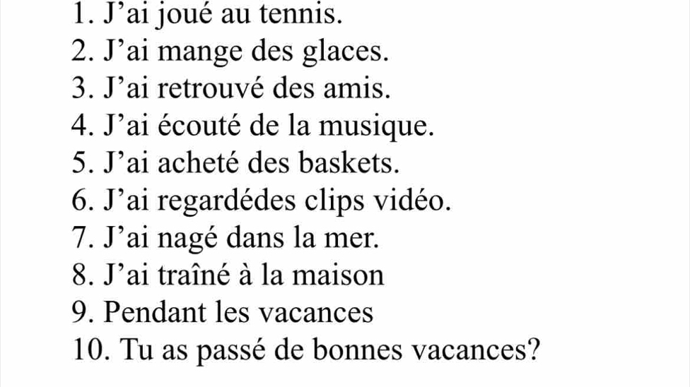 J’ai joué au tennis. 
2. J’ai mange des glaces. 
3. J’ai retrouvé des amis. 
4. J'ai écouté de la musique. 
5. . | ai acheté des baskets. 
6. J' lai regardédes clips vidéo. 
7. J’ai nagé dans la mer. 
8. J'ai traîné à la maison 
9. Pendant les vacances 
10. Tu as passé de bonnes vacances?