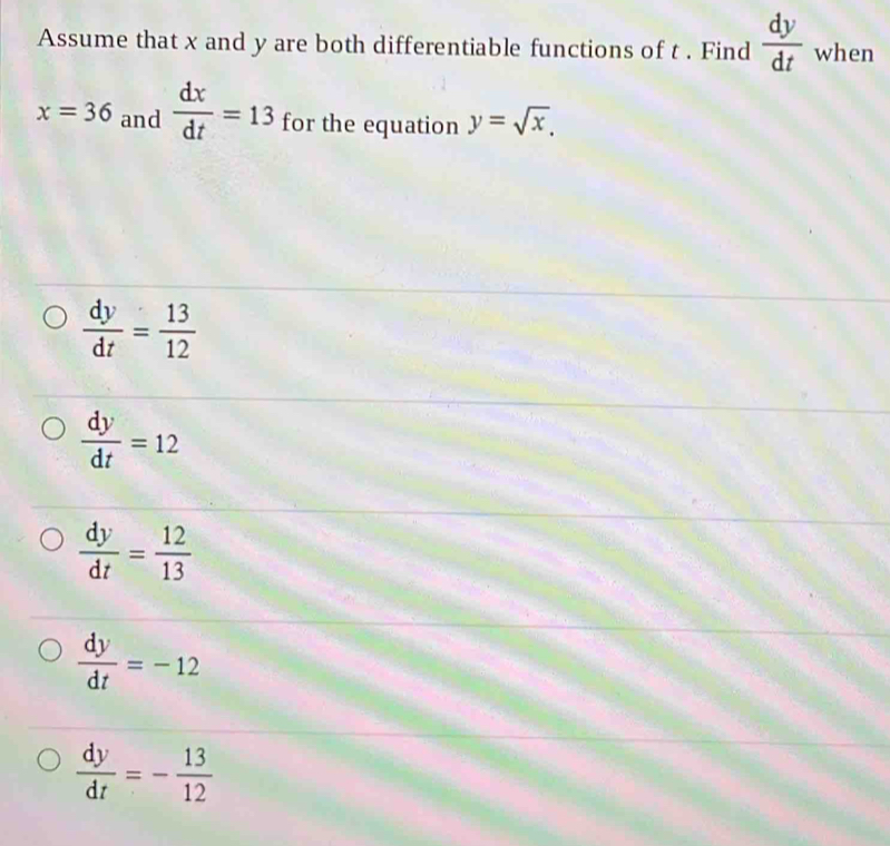 Assume that x and y are both differentiable functions of t. Find  dy/dt  when
x=36 and  dx/dt =13 for the equation y=sqrt(x).
 dy/dt = 13/12 
 dy/dt =12
 dy/dt = 12/13 
 dy/dt =-12
 dy/dt =- 13/12 