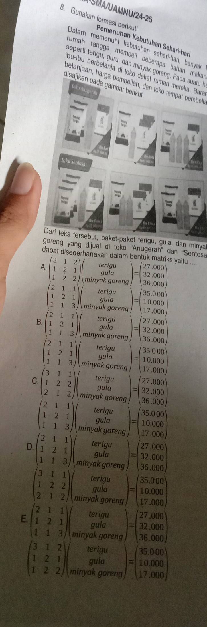 UAMNU/24-25
8. Gunakan formasi berikut Pemenuhan Kebutuhan Sehari-han
Dalam memenühi kebutuhan sehari-hari, banya
rumah tangga membeli beberapa bahan maka r
seperti terigu, guru, dan minyak goreng. Pada suatu h
bu-ibu berbelanja di toko dekat rumah mereka. Bara
belanjaan, harga pembelian, dan toko tempat pembeli
disajikan pada gambar berikut 
Dari teks tersebut, paket-paket terigu, gula, dan minya
goreng yang dijual di toko “Anugerah” dan “Sentosa
dapat disederhanakan dalam bentuk matriks yaitu_
A.
terigu )=beginpmatrix 27.000 32.000 36.000endpmatrix
beginpmatrix 3&1&2 1&2&1 1&2&2endpmatrix minyak goreng
gula
terigu
gula )=beginpmatrix 35.000 10.000 17.000endpmatrix
beginpmatrix 2&1&1 1&2&1 1&1&3endpmatrix minyak goreng
terigu
B beginpmatrix 2&1&1 1&2&1 1&1&3endpmatrix gula )=beginpmatrix 27.000 32.000 36.000endpmatrix
minyak goreng
beginpmatrix 2&1&1 1&2&1 1&1&3endpmatrix gula )=beginpmatrix 35.000 10.000 17.000endpmatrix
terigu
minyak goreng
C beginpmatrix 3&1&1 1&2&2 2&1&2endpmatrix terigu
gula
minyak goreng )=beginpmatrix 27.000 32.000 36.000endpmatrix
beginpmatrix 2&1&1 1&2&1 1&1&3endpmatrix gula )=beginpmatrix 35.000 10.000 17.000endpmatrix
terigu
minyak goreng
ter igu
gula )=beginpmatrix 27.000 32.000 36.000endpmatrix
D. beginpmatrix 2&1&1 1&2&1 1&1&3endpmatrix minyak goreng
beginpmatrix 3&1&1 1&2&2 2&1&2endpmatrix gula )=beginpmatrix 35,000 10,000 17,000endpmatrix
terigu
minyak goreng
terigu
E beginpmatrix 2&1&1 1&2&1 1&1&3endpmatrix gula )=beginpmatrix 27,000 32,000 36,000endpmatrix
minyak goreng
terigu
beginpmatrix 3&1&2 1&2&1 1&2&2endpmatrix gula )=beginpmatrix 35,000 10,000 17,000endpmatrix
minyak goreng